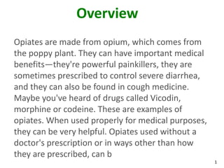 1
Overview
Opiates are made from opium, which comes from
the poppy plant. They can have important medical
benefits—they're powerful painkillers, they are
sometimes prescribed to control severe diarrhea,
and they can also be found in cough medicine.
Maybe you've heard of drugs called Vicodin,
morphine or codeine. These are examples of
opiates. When used properly for medical purposes,
they can be very helpful. Opiates used without a
doctor's prescription or in ways other than how
they are prescribed, can b
 