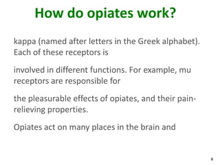 4
How do opiates work?
kappa (named after letters in the Greek alphabet).
Each of these receptors is
involved in different functions. For example, mu
receptors are responsible for
the pleasurable effects of opiates, and their pain-
relieving properties.
Opiates act on many places in the brain and
 
