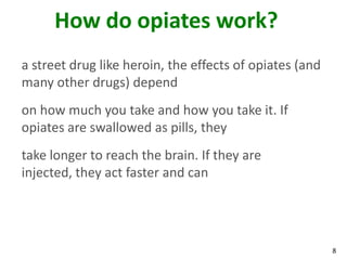 8
How do opiates work?
a street drug like heroin, the effects of opiates (and
many other drugs) depend
on how much you take and how you take it. If
opiates are swallowed as pills, they
take longer to reach the brain. If they are
injected, they act faster and can
 