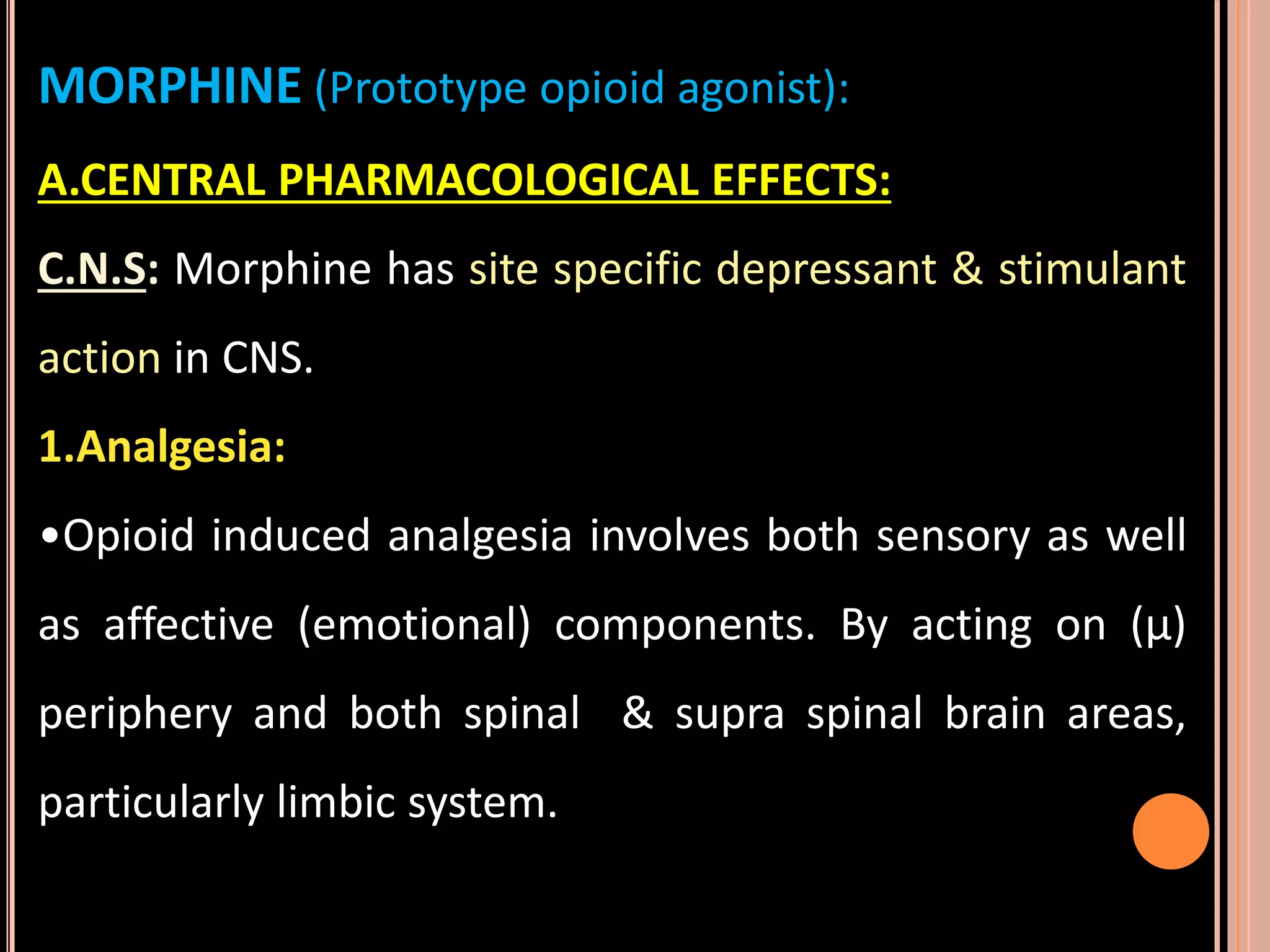 MORPHINE (Prototype opioid agonist):
A.CENTRAL PHARMACOLOGICAL EFFECTS:
C.N.S: Morphine has site specific depressant & stimulant
action in CNS.
1.Analgesia:
•Opioid induced analgesia involves both sensory as well
as affective (emotional) components. By acting on (µ)
periphery and both spinal & supra spinal brain areas,
particularly limbic system.
 