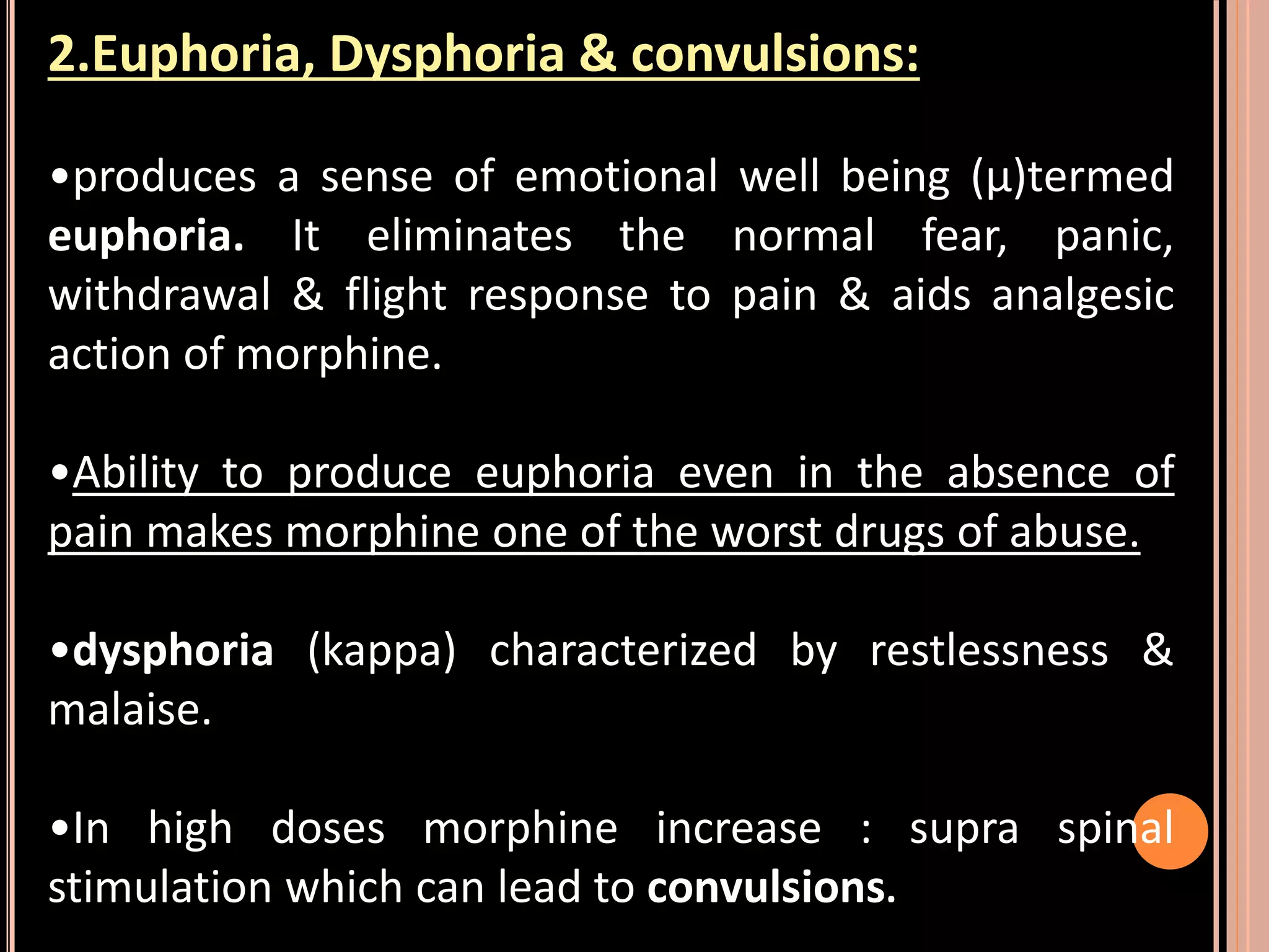 2.Euphoria, Dysphoria & convulsions:
•produces a sense of emotional well being (µ)termed
euphoria. It eliminates the normal fear, panic,
withdrawal & flight response to pain & aids analgesic
action of morphine.
•Ability to produce euphoria even in the absence of
pain makes morphine one of the worst drugs of abuse.
•dysphoria (kappa) characterized by restlessness &
malaise.
•In high doses morphine increase : supra spinal
stimulation which can lead to convulsions.
 
