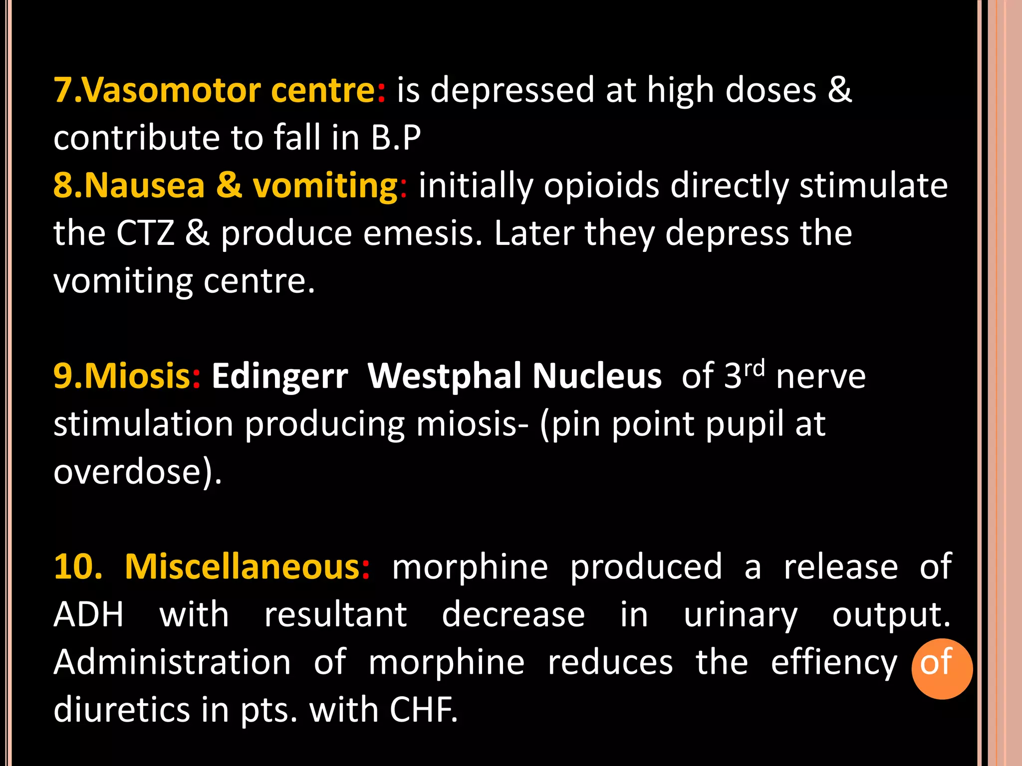 7.Vasomotor centre: is depressed at high doses &
contribute to fall in B.P
8.Nausea & vomiting: initially opioids directly stimulate
the CTZ & produce emesis. Later they depress the
vomiting centre.
9.Miosis: Edingerr Westphal Nucleus of 3rd nerve
stimulation producing miosis- (pin point pupil at
overdose).
10. Miscellaneous: morphine produced a release of
ADH with resultant decrease in urinary output.
Administration of morphine reduces the effiency of
diuretics in pts. with CHF.
 