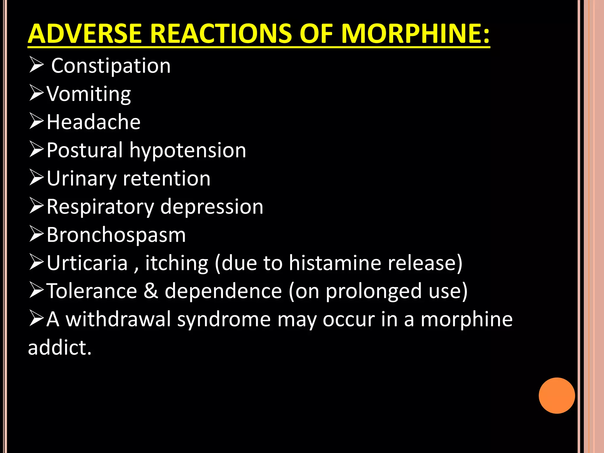 ADVERSE REACTIONS OF MORPHINE:
 Constipation
Vomiting
Headache
Postural hypotension
Urinary retention
Respiratory depression
Bronchospasm
Urticaria , itching (due to histamine release)
Tolerance & dependence (on prolonged use)
A withdrawal syndrome may occur in a morphine
addict.
 