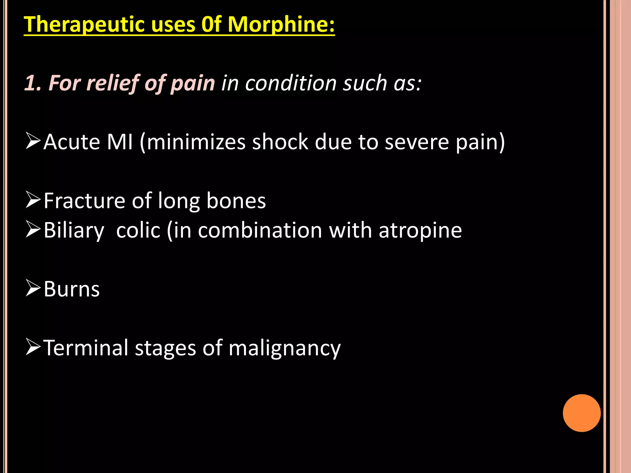 Therapeutic uses 0f Morphine:
1. For relief of pain in condition such as:
Acute MI (minimizes shock due to severe pain)
Fracture of long bones
Biliary colic (in combination with atropine
Burns
Terminal stages of malignancy
 