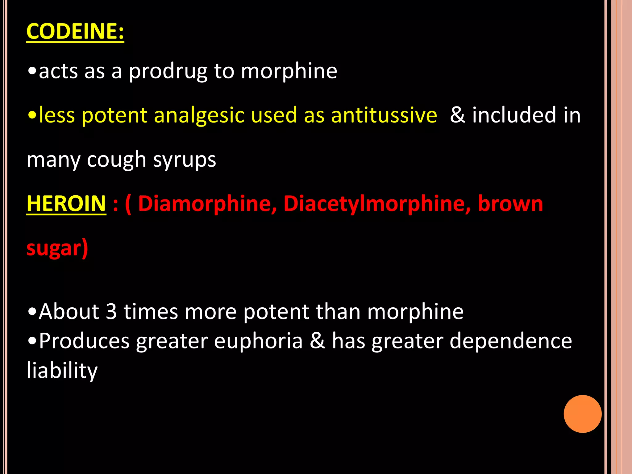 CODEINE:
•acts as a prodrug to morphine
•less potent analgesic used as antitussive & included in
many cough syrups
HEROIN : ( Diamorphine, Diacetylmorphine, brown
sugar)
•About 3 times more potent than morphine
•Produces greater euphoria & has greater dependence
liability
 