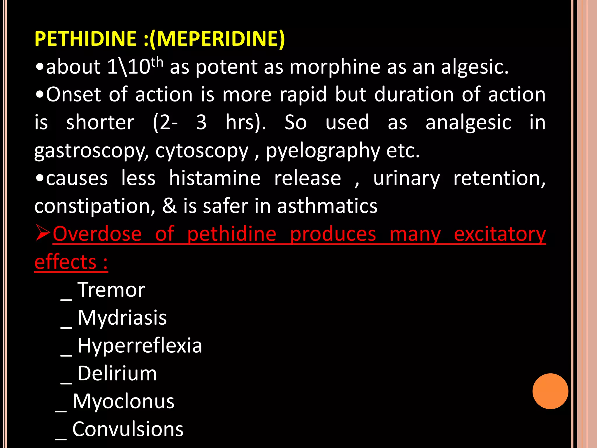PETHIDINE :(MEPERIDINE)
•about 110th as potent as morphine as an algesic.
•Onset of action is more rapid but duration of action
is shorter (2- 3 hrs). So used as analgesic in
gastroscopy, cytoscopy , pyelography etc.
•causes less histamine release , urinary retention,
constipation, & is safer in asthmatics
Overdose of pethidine produces many excitatory
effects :
_ Tremor
_ Mydriasis
_ Hyperreflexia
_ Delirium
_ Myoclonus
_ Convulsions
 
