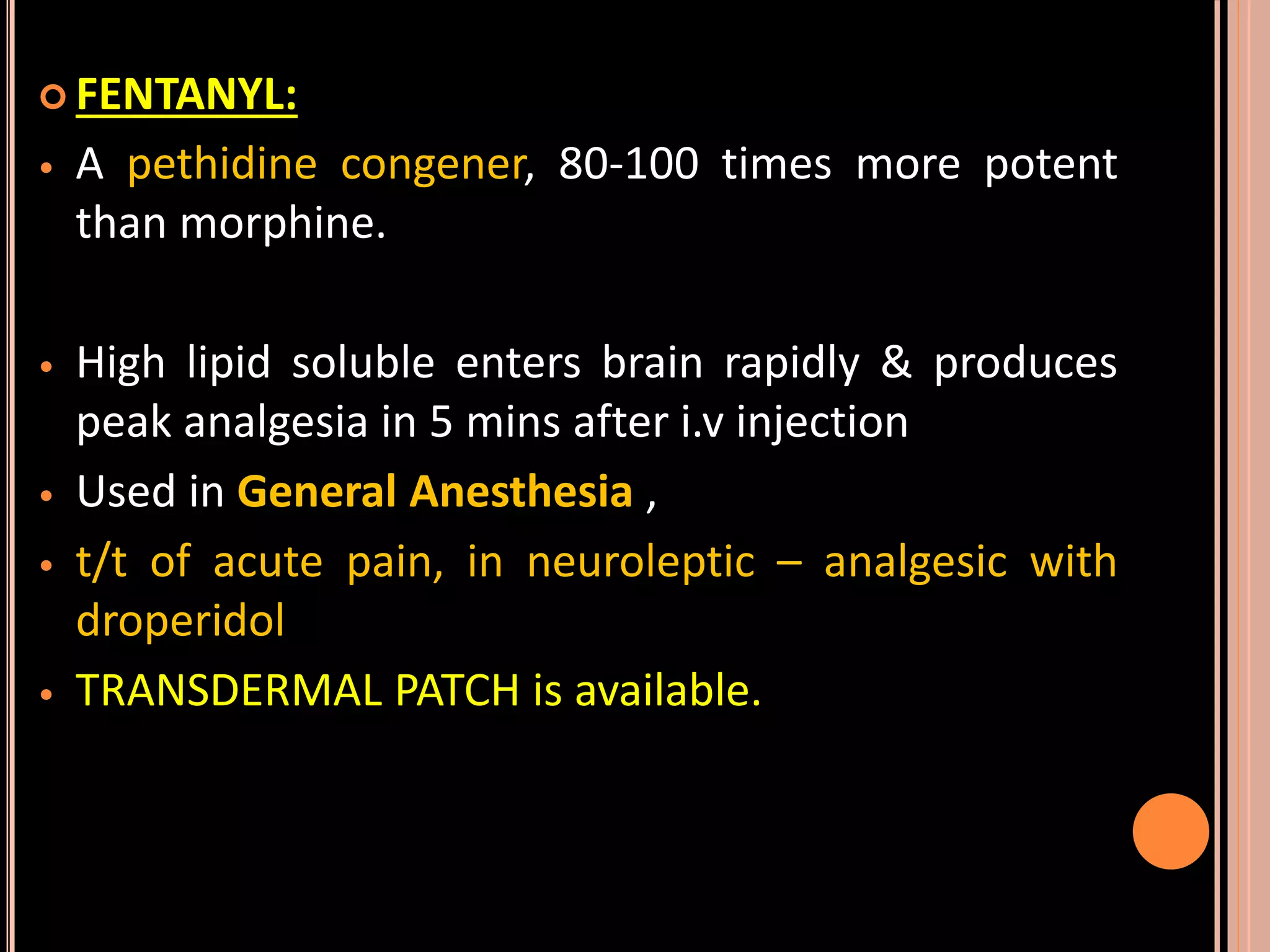  FENTANYL:
• A pethidine congener, 80-100 times more potent
than morphine.
• High lipid soluble enters brain rapidly & produces
peak analgesia in 5 mins after i.v injection
• Used in General Anesthesia ,
• t/t of acute pain, in neuroleptic – analgesic with
droperidol
• TRANSDERMAL PATCH is available.
 