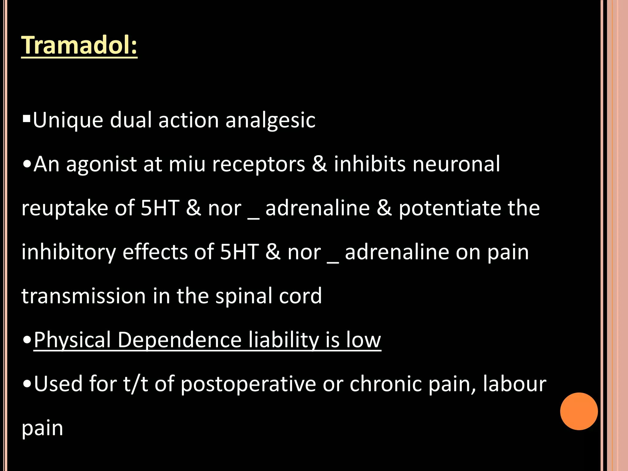 Tramadol:
Unique dual action analgesic
•An agonist at miu receptors & inhibits neuronal
reuptake of 5HT & nor _ adrenaline & potentiate the
inhibitory effects of 5HT & nor _ adrenaline on pain
transmission in the spinal cord
•Physical Dependence liability is low
•Used for t/t of postoperative or chronic pain, labour
pain
 