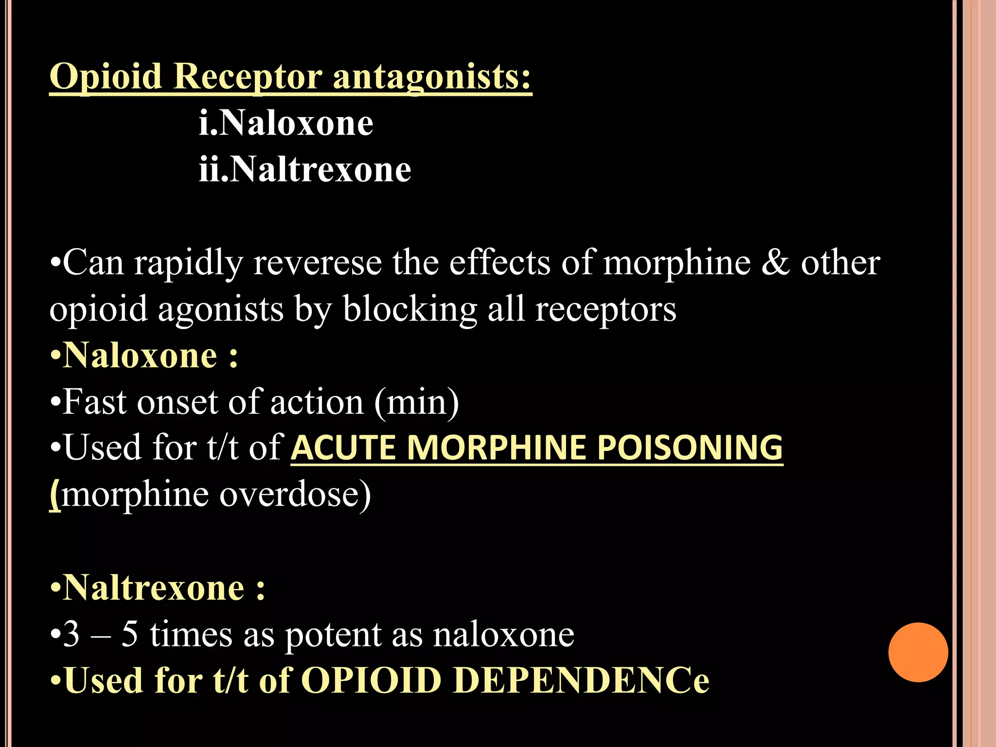 Opioid Receptor antagonists:
i.Naloxone
ii.Naltrexone
•Can rapidly reverese the effects of morphine & other
opioid agonists by blocking all receptors
•Naloxone :
•Fast onset of action (min)
•Used for t/t of ACUTE MORPHINE POISONING
(morphine overdose)
•Naltrexone :
•3 – 5 times as potent as naloxone
•Used for t/t of OPIOID DEPENDENCe
 