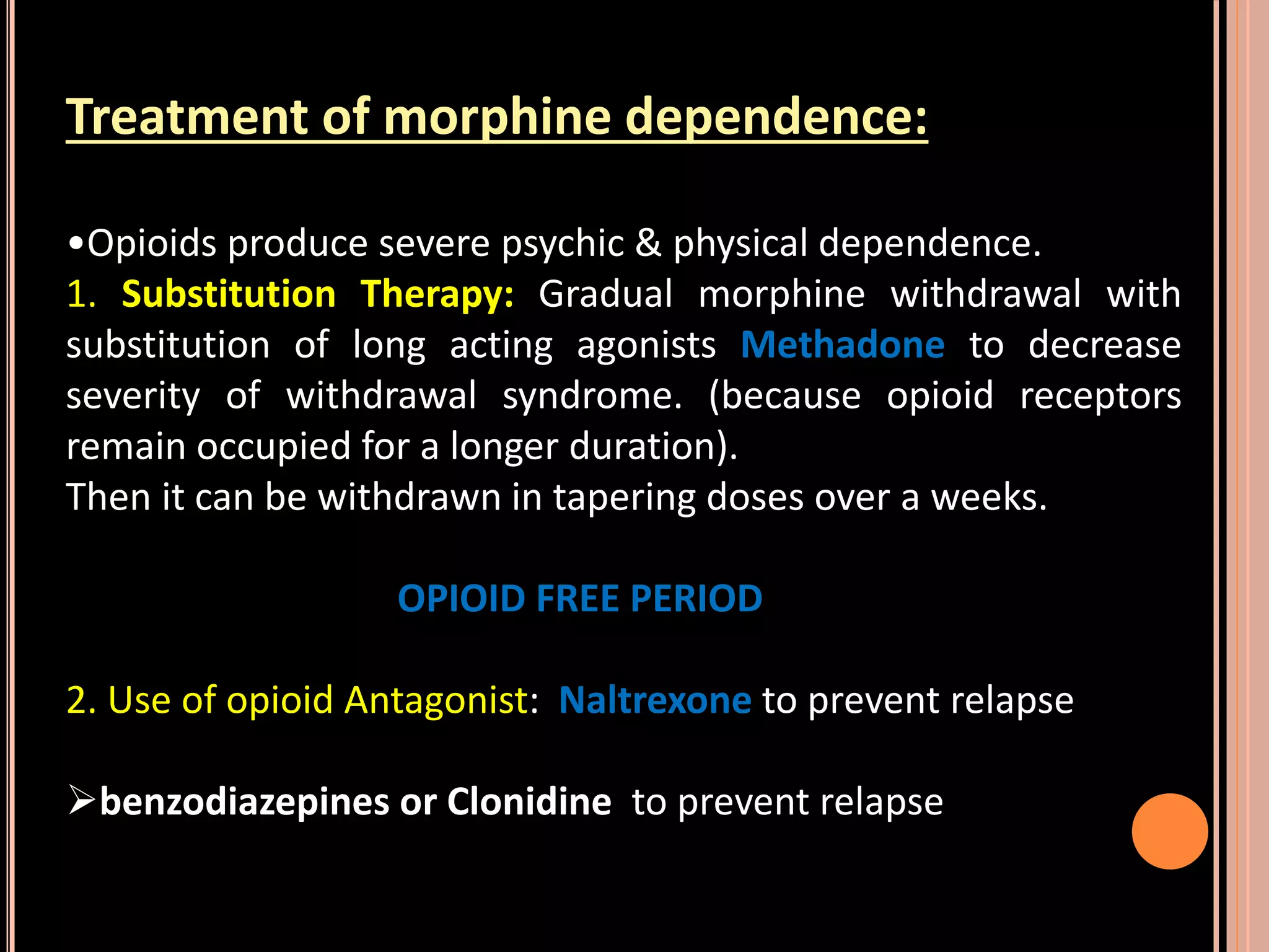 Treatment of morphine dependence:
•Opioids produce severe psychic & physical dependence.
1. Substitution Therapy: Gradual morphine withdrawal with
substitution of long acting agonists Methadone to decrease
severity of withdrawal syndrome. (because opioid receptors
remain occupied for a longer duration).
Then it can be withdrawn in tapering doses over a weeks.
OPIOID FREE PERIOD
2. Use of opioid Antagonist: Naltrexone to prevent relapse
benzodiazepines or Clonidine to prevent relapse
 