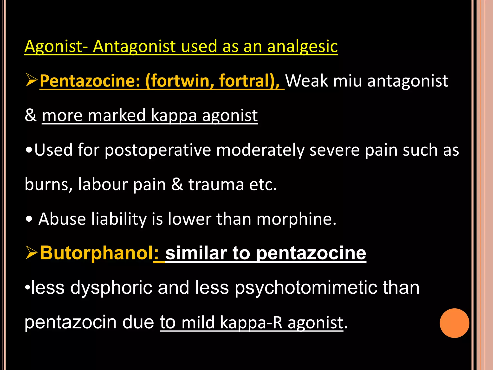 Agonist- Antagonist used as an analgesic
Pentazocine: (fortwin, fortral), Weak miu antagonist
& more marked kappa agonist
•Used for postoperative moderately severe pain such as
burns, labour pain & trauma etc.
• Abuse liability is lower than morphine.
Butorphanol: similar to pentazocine
•less dysphoric and less psychotomimetic than
pentazocin due to mild kappa-R agonist.
 