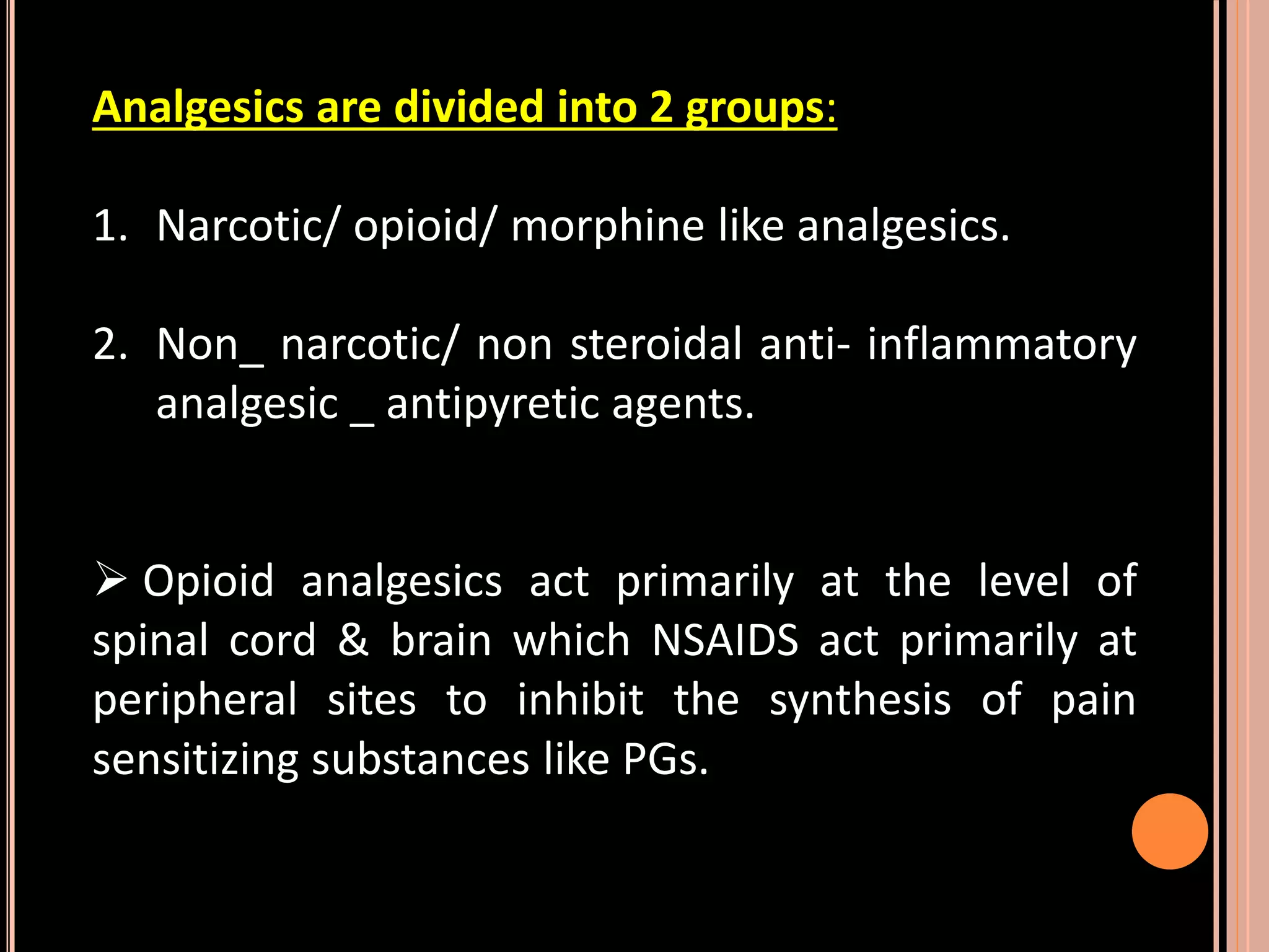 Analgesics are divided into 2 groups:
1. Narcotic/ opioid/ morphine like analgesics.
2. Non_ narcotic/ non steroidal anti- inflammatory
analgesic _ antipyretic agents.
 Opioid analgesics act primarily at the level of
spinal cord & brain which NSAIDS act primarily at
peripheral sites to inhibit the synthesis of pain
sensitizing substances like PGs.
 