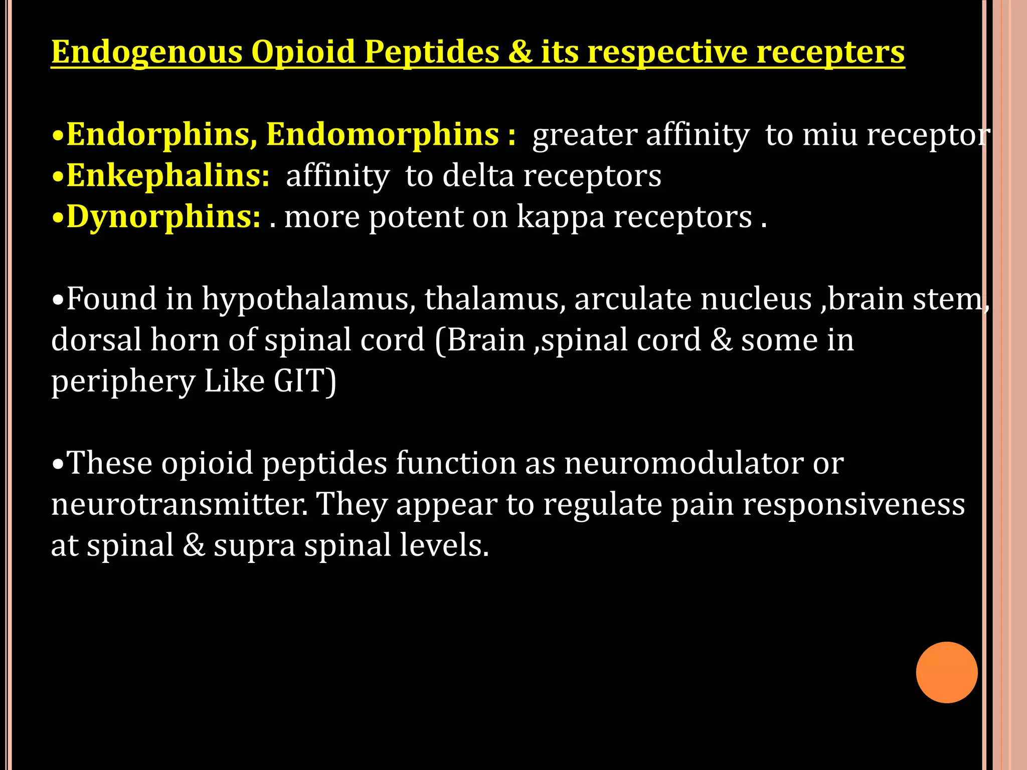 Endogenous Opioid Peptides & its respective recepters
•Endorphins, Endomorphins : greater affinity to miu receptor
•Enkephalins: affinity to delta receptors
•Dynorphins: . more potent on kappa receptors .
•Found in hypothalamus, thalamus, arculate nucleus ,brain stem,
dorsal horn of spinal cord (Brain ,spinal cord & some in
periphery Like GIT)
•These opioid peptides function as neuromodulator or
neurotransmitter. They appear to regulate pain responsiveness
at spinal & supra spinal levels.
 