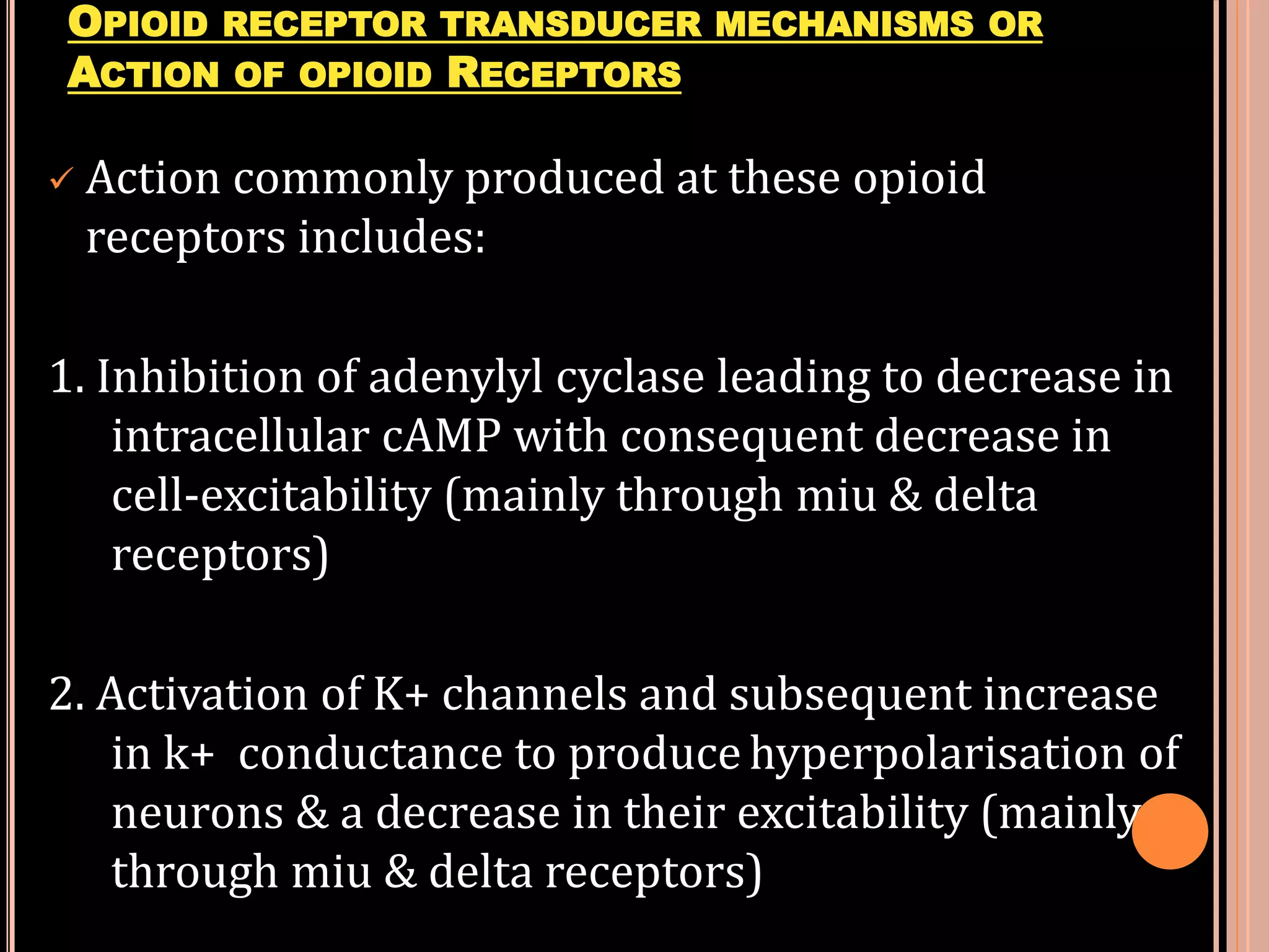 OPIOID RECEPTOR TRANSDUCER MECHANISMS OR
ACTION OF OPIOID RECEPTORS
 Action commonly produced at these opioid
receptors includes:
1. Inhibition of adenylyl cyclase leading to decrease in
intracellular cAMP with consequent decrease in
cell-excitability (mainly through miu & delta
receptors)
2. Activation of K+ channels and subsequent increase
in k+ conductance to produce hyperpolarisation of
neurons & a decrease in their excitability (mainly
through miu & delta receptors)
 