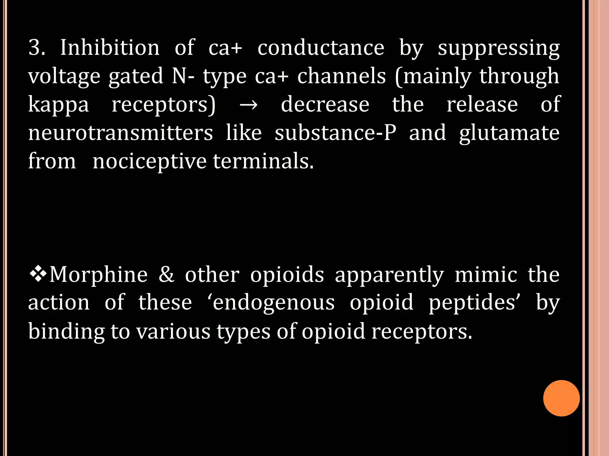 3. Inhibition of ca+ conductance by suppressing
voltage gated N- type ca+ channels (mainly through
kappa receptors) → decrease the release of
neurotransmitters like substance-P and glutamate
from nociceptive terminals.
Morphine & other opioids apparently mimic the
action of these ‘endogenous opioid peptides’ by
binding to various types of opioid receptors.
 