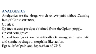 ANALGESICS
Analgesics are the drugs which relieve pain withoutCausing
loss of Consciousness.
Opiates:
Opiates means product obtained from theOpium poppy.
Opioid Analgesics:
Opioid Analgesics are the naturally.Occuring, semi-synthetic
and synthetic drugs a morphine like action.
Eg: relief of pain and depression of CNS.
 