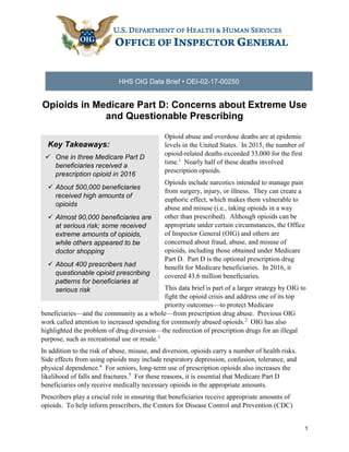 1
HHS OIG Data Brief • OEI-02-17-00250
Opioids in Medicare Part D: Concerns about Extreme Use
and Questionable Prescribing
Opioid abuse and overdose deaths are at epidemic
levels in the United States. In 2015, the number of
opioid-related deaths exceeded 33,000 for the first
time.1
Nearly half of these deaths involved
prescription opioids.
Opioids include narcotics intended to manage pain
from surgery, injury, or illness. They can create a
euphoric effect, which makes them vulnerable to
abuse and misuse (i.e., taking opioids in a way
other than prescribed). Although opioids can be
appropriate under certain circumstances, the Office
of Inspector General (OIG) and others are
concerned about fraud, abuse, and misuse of
opioids, including those obtained under Medicare
Part D. Part D is the optional prescription drug
benefit for Medicare beneficiaries. In 2016, it
covered 43.6 million beneficiaries.
This data brief is part of a larger strategy by OIG to
fight the opioid crisis and address one of its top
priority outcomes—to protect Medicare
beneficiaries—and the community as a whole—from prescription drug abuse. Previous OIG
work called attention to increased spending for commonly abused opioids.2
OIG has also
highlighted the problem of drug diversion—the redirection of prescription drugs for an illegal
purpose, such as recreational use or resale.3
In addition to the risk of abuse, misuse, and diversion, opioids carry a number of health risks.
Side effects from using opioids may include respiratory depression, confusion, tolerance, and
physical dependence.4
For seniors, long-term use of prescription opioids also increases the
likelihood of falls and fractures.5
For these reasons, it is essential that Medicare Part D
beneficiaries only receive medically necessary opioids in the appropriate amounts.
Prescribers play a crucial role in ensuring that beneficiaries receive appropriate amounts of
opioids. To help inform prescribers, the Centers for Disease Control and Prevention (CDC)
Key Takeaways:
 One in three Medicare Part D
beneficiaries received a
prescription opioid in 2016
 About 500,000 beneficiaries
received high amounts of
opioids
 Almost 90,000 beneficiaries are
at serious risk; some received
extreme amounts of opioids,
while others appeared to be
doctor shopping
 About 400 prescribers had
questionable opioid prescribing
patterns for beneficiaries at
serious risk
 