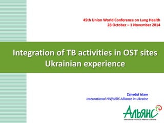 Integration of TB activities in OST sites Ukrainian experience 
Zahedul Islam International HIV/AIDS Alliance in Ukraine 
45th Union World Conference on Lung Health 
28 October – 1 November 2014 
 