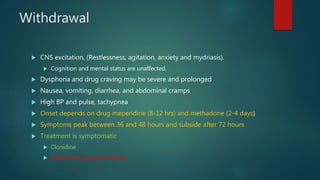 Withdrawal
 CNS excitation, (Restlessness, agitation, anxiety and mydriasis).
 Cognition and mental status are unaffected.
 Dysphoria and drug craving may be severe and prolonged
 Nausea, vomiting, diarrhea, and abdominal cramps
 High BP and pulse, tachypnea
 Onset depends on drug meperidine (8-12 hrs) and methadone (2-4 days)
 Symptoms peak between 36 and 48 hours and subside after 72 hours
 Treatment is symptomatic
 Clonidine
 Avoid using opioid routinely
 