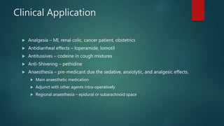 Clinical Application
 Analgesia – MI, renal colic, cancer patient, obstetrics
 Antidiarrheal effects – loperamide, lomotil
 Antitussives – codeine in cough mixtures
 Anti-Shivering – pethidine
 Anaesthesia – pre-medicant due the sedative, anxiolytic, and analgesic effects.
 Main anaesthetic medication
 Adjunct with other agents intra-operatively
 Regional anaesthesia – epidural or subarachnoid space
 