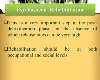 This is a very important step in the post-
detoxiﬁcation phase, in the absence of
which relapse rates can be very high.
Rehabilitation should be at both
occupational and social levels.
Psychosocial Rehabilitation
 