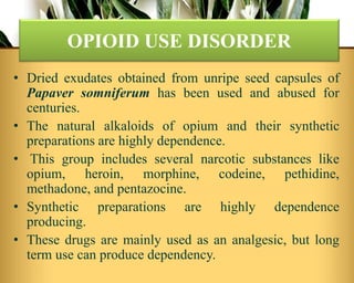 OPIOID USE DISORDER
• Dried exudates obtained from unripe seed capsules of
Papaver somniferum has been used and abused for
centuries.
• The natural alkaloids of opium and their synthetic
preparations are highly dependence.
• This group includes several narcotic substances like
opium, heroin, morphine, codeine, pethidine,
methadone, and pentazocine.
• Synthetic preparations are highly dependence
producing.
• These drugs are mainly used as an analgesic, but long
term use can produce dependency.
 