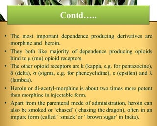 • The most important dependence producing derivatives are
morphine and heroin.
• They both like majority of dependence producing opioids
bind to μ (mu) opioid receptors.
• The other opioid receptors are k (kappa, e.g. for pentazocine),
δ (delta), σ (sigma, e.g. for phencyclidine), ε (epsilon) and λ
(lambda).
• Heroin or di-acetyl-morphine is about two times more potent
than morphine in injectable form.
• Apart from the parenteral mode of administration, heroin can
also be smoked or ‘chased’ ( chasing the dragon), often in an
impure form (called ‘ smack’ or ‘ brown sugar’ in India).
Contd…..
 