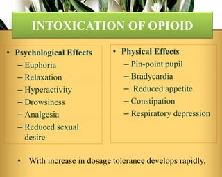 • Psychological Effects
– Euphoria
– Relaxation
– Hyperactivity
– Drowsiness
– Analgesia
– Reduced sexual
desire
INTOXICATION OF OPIOID
• Physical Effects
– Pin-point pupil
– Bradycardia
– Reduced appetite
– Constipation
– Respiratory depression
• With increase in dosage tolerance develops rapidly.
 