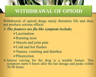 Withdrawal of opioid drugs rarely threatens life and does
not produce serious effects.
 The features are flu like symptom include;
Lacrimation
Running nose
Muscle and joint pain
Cold and hot flushes
Nausea, vomiting and diarrhea
Piloerection
 Intense craving for the drug is a notable feature. This
symptom starts 6 hours after the last dosage and peaks within
36-48 hours.
WITHDRAWAL OF OPIOID
 