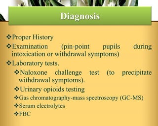 Proper History
Examination (pin-point pupils during
intoxication or withdrawal symptoms)
Laboratory tests.
Naloxone challenge test (to precipitate
withdrawal symptoms).
Urinary opioids testing
Gas chromatography-mass spectroscopy (GC-MS)
Serum electrolytes
FBC
Diagnosis
 