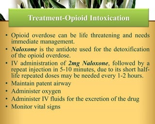 • Opioid overdose can be life threatening and needs
immediate management.
• Naloxone is the antidote used for the detoxification
of the opioid overdose.
• IV administration of 2mg Naloxone, followed by a
repeat injection in 5-10 minutes, due to its short half-
life repeated doses may be needed every 1-2 hours.
• Maintain patent airway
• Administer oxygen
• Administer IV fluids for the excretion of the drug
• Monitor vital signs
Treatment-Opioid Intoxication
 