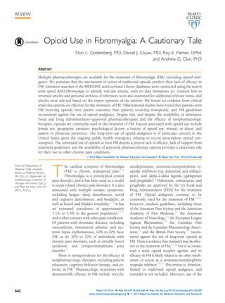 Opioid Use in Fibromyalgia: A Cautionary Tale
Don L. Goldenberg, MD; Daniel J. Clauw, MD; Roy E. Palmer, DPhil;
and Andrew G. Clair, PhD
Abstract
Multiple pharmacotherapies are available for the treatment of ﬁbromyalgia (FM), including opioid anal-
gesics. We postulate that the mechanism of action of traditional opioids predicts their lack of efﬁcacy in
FM. Literature searches of the MEDLINE and Cochrane Library databases were conducted using the search
term opioid AND ﬁbromyalgia to identify relevant articles, with no date limitations set. Citation lists in
returned articles and personal archives of references were also examined for additional relevant items, and
articles were selected based on the expert opinions of the authors. We found no evidence from clinical
trials that opioids are effective for the treatment of FM. Observational studies have found that patients with
FM receiving opioids have poorer outcomes than patients receiving nonopioids, and FM guidelines
recommend against the use of opioid analgesics. Despite this, and despite the availability of alternative
Food and Drug Administrationeapproved pharmacotherapies and the efﬁcacy of nonpharmacologic
therapies, opioids are commonly used in the treatment of FM. Factors associated with opioid use include
female sex; geographic variation; psychological factors; a history of opioid use, misuse, or abuse; and
patient or physician preference. The long-term use of opioid analgesics is of particular concern in the
United States given the ongoing public health emergency relating to excess prescription opioid con-
sumption. The continued use of opioids to treat FM despite a proven lack of efﬁcacy, lack of support from
treatment guidelines, and the availability of approved pharmacotherapy options provides a cautionary tale
for their use in other chronic pain conditions.
ª 2016 Mayo Foundation for Medical Education and Research n Mayo Clin Proc. 2016;91(5):640-648
T
he cardinal symptom of ﬁbromyalgia
(FM) is chronic widespread pain.1-4
Fibromyalgia is a prototypical central
pain disorder, and it has been used as a model
to study related chronic pain disorders. It is also
associated with multiple somatic symptoms,
including fatigue, sleep disturbances, mood
and cognitive disturbances, and headache, as
well as bowel and bladder irritability.1-4
It has
an estimated prevalence of approximately
1.1% to 5.4% in the general population,1,5-7
and it often coexists with other pain conditions.
Of patients with rheumatic diseases, including
osteoarthritis, rheumatoid arthritis, and sys-
temic lupus erythematosus, 10% to 20% have
FM, as do 30% to 70% of individuals with
chronic pain disorders, such as irritable bowel
syndrome and temporomandibular joint
disorder.4
There is strong evidence for the efﬁcacy of
nonpharmacologic therapies, including patient
education, cognitive behavior therapy, and ex-
ercise, in FM.8
Pharmacologic treatments with
demonstrable efﬁcacy in FM include tricyclic
antidepressants, serotonin-norepinephrine re-
uptake inhibitors (eg, duloxetine and milnaci-
pran), and alpha-2-delta ligands (gabapentin
and pregabalin).9
Duloxetine, milnacipran, and
pregabalin are approved by the US Food and
Drug Administration (FDA) for the treatment
of FM. Opioid analgesics continue to be
commonly used for the treatment of FM.10,11
However, medical guidelines, including those
of the American Pain Society and the American
Academy of Pain Medicine,12
the American
Academy of Neurology,13
the European League
Against Rheumatism,14
the Canadian Pain
Society and the Canadian Rheumatology Associ-
ation,15
and the British Pain Society,16
recom-
mend against the use of long-term opioids in
FM. There is evidence that tramadol may be effec-
tive in the treatment of FM,17-19
but it is consid-
ered a weak opioid receptor agonist, and its
efﬁcacy in FM is likely related to its other mech-
anism of action as a serotonin-norepinephrine
reuptake inhibitor.20,21
This review is, therefore,
limited to traditional opioid analgesics, and
tramadol is not included. Moreover, use of the
From the Department of
Medicine, Tufts University
School of Medicine, Boston,
MA (D.L.G.); Department of
Anesthesiology, University of
Michigan, Ann Arbor (D.J.C.);
and Pﬁzer Inc, New York, NY
(R.E.P., A.G.C.).
REVIEW
640 Mayo Clin Proc. n May 2016;91(5):640-648 n http://dx.doi.org/10.1016/j.mayocp.2016.02.002
www.mayoclinicproceedings.org n ª 2016 Mayo Foundation for Medical Education and Research
 