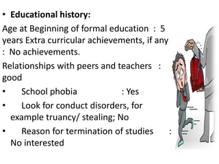 • Educational history:
Age at Beginning of formal education : 5
years Extra curricular achievements, if any
: No achievements.
Relationships with peers and teachers :
good
• School phobia : Yes
• Look for conduct disorders, for
example truancy/ stealing; No
• Reason for termination of studies :
No interested
 