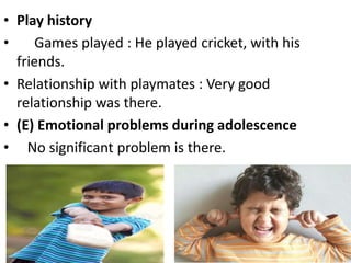 • Play history
• Games played : He played cricket, with his
friends.
• Relationship with playmates : Very good
relationship was there.
• (E) Emotional problems during adolescence
• No significant problem is there.
 