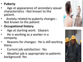 • Puberty
• Age at appearance of secondary sexual
characteristics : Not known to the
patient.
• Anxiety related to puberty changes :
Not known to the patient
• Occupational history
• Age at starting work: 16years
• He is working as a worker in a
company.
• Reasons for changes: He is still working
there.
• Current job satisfaction: Yes
• Weather job is appropriate to patients
background: Yes
 