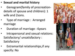 • Sexual and marital history
• Genogram(family of procreation-
details of spouse and children): 1
wife and 2sons.
• Type of marriage : Arranged
marriage
• Duration of marriage : 6years
• Intrapersonal and sexual relations:
Satisfactory/ unsatisfactory :
Satisfactory
• Extramarital relationships,if any
specify: No
 