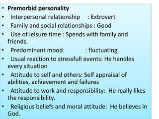 • Premorbid personality
• Interpersonal relationship : Extrovert
• Family and social relationships : Good
• Use of leisure time : Spends with family and
friends.
• Predominant mood : fluctuating
• Usual reaction to stressfull events: He handles
every situation
• Attitude to self and others: Self appraisal of
abilities, achievement and failures
• Attitude to work and responsibility: He really likes
the responsibility.
• Religious beliefs and moral attitude: He believes in
God.
 