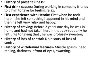 • History of present illness:
• First drink causes: During working in company friends
told him to take for feeling relax.
• First experience with Heroin: First when he took
heroin ,he felt something happened in his mind and
then he felt very relax and happy.
• History of craving: Before 2 years one day he was in
home and had not taken heroin that day suddenly he
felt urge to taking that , he was profusely sweating.
• History of loss of control: No history of loss of
control.
• History of withdrawal features- Muscle spasm, head
reeling, darkness infront of eyes, swaeting.
 