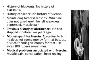 • History of blackouts: No history of
blackouts.
• History of silence: No history of silence.
• Maintaining factors/ reasons: When he
does not take heroin he felt weakness,
depressed, muscle pain.
• Previous history of abstinence: He had
stopped it before two years ago.
• Money spent for Heroin: According to him
he does not spend money for that because
his rich friends give money for that . He
gives 100 rupees sometimes.
• Medical problems associated with Heroin:
Muscle pain, constipation, head reeling.
 