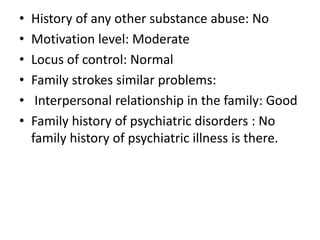• History of any other substance abuse: No
• Motivation level: Moderate
• Locus of control: Normal
• Family strokes similar problems:
• Interpersonal relationship in the family: Good
• Family history of psychiatric disorders : No
family history of psychiatric illness is there.
 