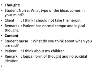 • Thought:
• Student Nurse: What type of the ideas comes in
your mind?
• Client : I think I should not take the heroin.
• Remarks : Patient has normal tempo and logical
thought.
• Content
• Student nurse : What do you think about when you
are sad?
• Patient : I think about my children.
• Remark : logical form of thought and no suicidal
ideation.
•
 