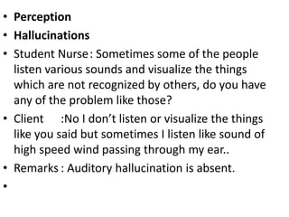 • Perception
• Hallucinations
• Student Nurse: Sometimes some of the people
listen various sounds and visualize the things
which are not recognized by others, do you have
any of the problem like those?
• Client :No I don’t listen or visualize the things
like you said but sometimes I listen like sound of
high speed wind passing through my ear..
• Remarks : Auditory hallucination is absent.
•
 