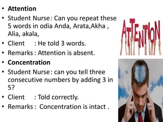 • Attention
• Student Nurse: Can you repeat these
5 words in odia Anda, Arata,Akha ,
Alia, akala,
• Client : He told 3 words.
• Remarks : Attention is absent.
• Concentration
• Student Nurse: can you tell three
consecutive numbers by adding 3 in
5?
• Client : Told correctly.
• Remarks : Concentration is intact .
 