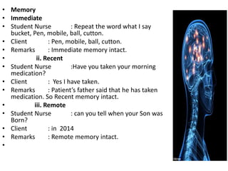• Memory
• Immediate
• Student Nurse : Repeat the word what I say
bucket, Pen, mobile, ball, cutton.
• Client : Pen, mobile, ball, cutton.
• Remarks : Immediate memory intact.
• ii. Recent
• Student Nurse :Have you taken your morning
medication?
• Client : Yes I have taken.
• Remarks : Patient’s father said that he has taken
medication. So Recent memory intact.
• iii. Remote
• Student Nurse : can you tell when your Son was
Born?
• Client : in 2014
• Remarks : Remote memory intact.
•
 