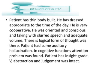 • Patient has thin body built. He has dressed
appropriate to the time of the day. He is very
cooperative. He was oriented and conscious
and taking with slurred speech and adequate
volume. There is logical form of thought was
there. Patient had some auditory
hallucination. In cognitive functions attention
problem was found. Patient has insight grade
V, abstraction and judgement was intact.
 