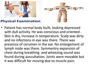 • Patient has normal body built, looking depressed
with dull activity. He was conscious and oriented .
Skin is dry, increase in temperature. Scalp was dirty
and no infections in eye was there. There was
presence of cerumen in the ear. No enlargement of
lymph node was there. Symmentry expansion of
chest during breathing and wheezing sound was
found during auscultation. Joints were movable but
it was difficult for moving due to muscle pain.
 