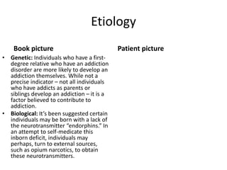 Etiology
Book picture
• Genetic: Individuals who have a first-
degree relative who have an addiction
disorder are more likely to develop an
addiction themselves. While not a
precise indicator – not all individuals
who have addicts as parents or
siblings develop an addiction – it is a
factor believed to contribute to
addiction.
• Biological: It’s been suggested certain
individuals may be born with a lack of
the neurotransmitter “endorphins.” In
an attempt to self-medicate this
inborn deficit, individuals may
perhaps, turn to external sources,
such as opium narcotics, to obtain
these neurotransmitters.
Patient picture
 