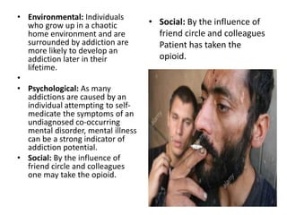 • Environmental: Individuals
who grow up in a chaotic
home environment and are
surrounded by addiction are
more likely to develop an
addiction later in their
lifetime.
•
• Psychological: As many
addictions are caused by an
individual attempting to self-
medicate the symptoms of an
undiagnosed co-occurring
mental disorder, mental illness
can be a strong indicator of
addiction potential.
• Social: By the influence of
friend circle and colleagues
one may take the opioid.
• Social: By the influence of
friend circle and colleagues
Patient has taken the
opioid.
 
