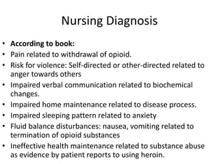 Nursing Diagnosis
• According to book:
• Pain related to withdrawal of opioid.
• Risk for violence: Self-directed or other-directed related to
anger towards others
• Impaired verbal communication related to biochemical
changes.
• Impaired home maintenance related to disease process.
• Impaired sleeping pattern related to anxiety
• Fluid balance disturbances: nausea, vomiting related to
termination of opioid substances
• Ineffective health maintenance related to substance abuse
as evidence by patient reports to using heroin.
 