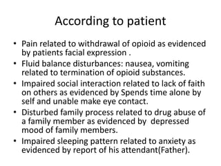 According to patient
• Pain related to withdrawal of opioid as evidenced
by patients facial expression .
• Fluid balance disturbances: nausea, vomiting
related to termination of opioid substances.
• Impaired social interaction related to lack of faith
on others as evidenced by Spends time alone by
self and unable make eye contact.
• Disturbed family process related to drug abuse of
a family member as evidenced by depressed
mood of family members.
• Impaired sleeping pattern related to anxiety as
evidenced by report of his attendant(Father).
 